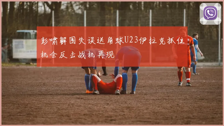 彭啸解围失误送角球U23伊拉克抓住机会反击战机再现