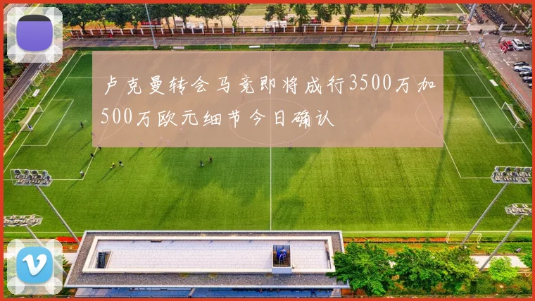 卢克曼转会马竞即将成行3500万加500万欧元细节今日确认