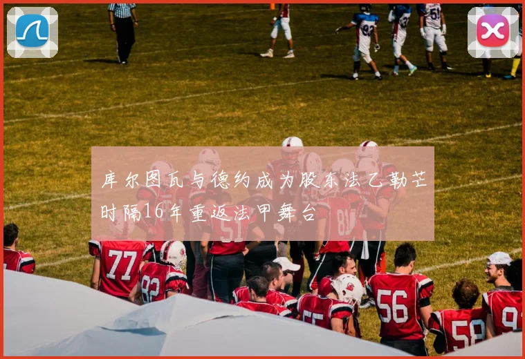 库尔图瓦与德约成为股东法乙勒芒时隔16年重返法甲舞台