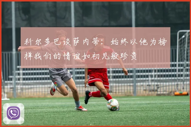 科尔多巴谈萨内蒂：始终以他为榜样我们的情谊如初见般珍贵
