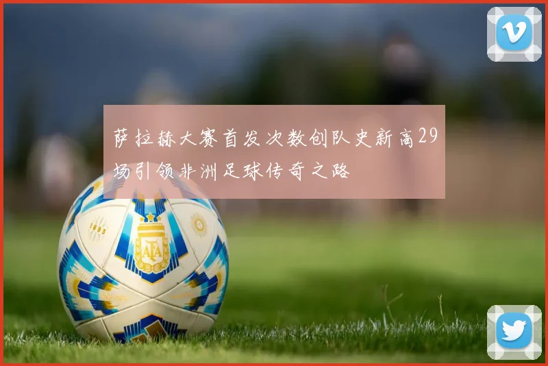 萨拉赫大赛首发次数创队史新高29场引领非洲足球传奇之路
