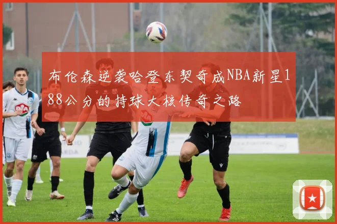 布伦森逆袭哈登东契奇成NBA新星188公分的持球大核传奇之路