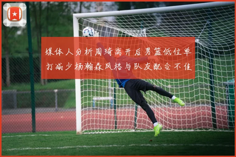 媒体人分析周琦离开后男篮低位单打减少杨瀚森风格与队友配合不佳