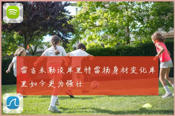 雷吉米勒谈库里特雷杨身材变化库里如今更为强壮