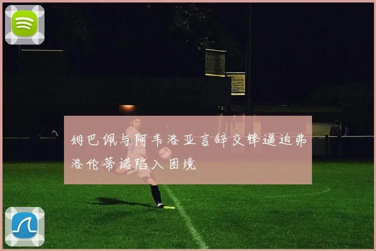 姆巴佩与阿韦洛亚言辞交锋逼迫弗洛伦蒂诺陷入困境