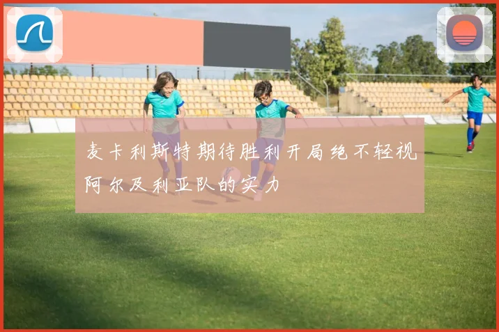 麦卡利斯特期待胜利开局绝不轻视阿尔及利亚队的实力