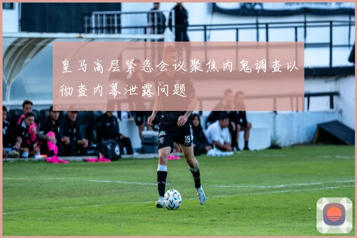 皇马高层紧急会议聚焦内鬼调查以彻查内幕泄露问题