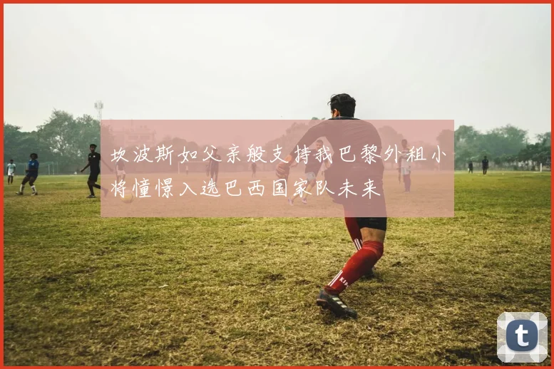 坎波斯如父亲般支持我巴黎外租小将憧憬入选巴西国家队未来