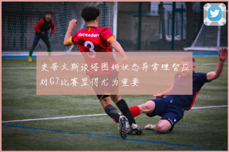史蒂文斯谈塔图姆状态异常理智应对G7比赛显得尤为重要