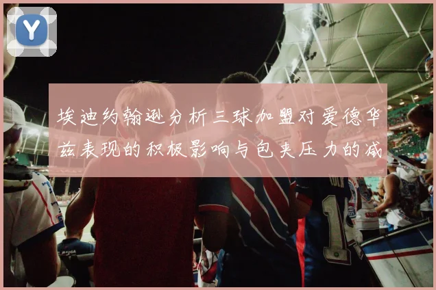 埃迪约翰逊分析三球加盟对爱德华兹表现的积极影响与包夹压力的减轻