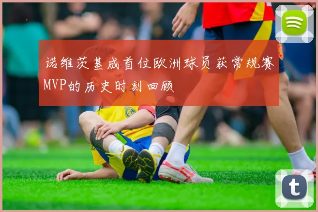 诺维茨基成首位欧洲球员获常规赛MVP的历史时刻回顾