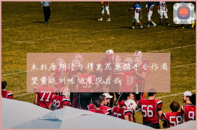 米利唐期待与穆里尼奥携手合作渴望重返训练场展现自我