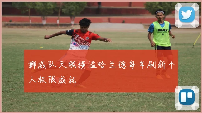挪威队天赋横溢哈兰德每年刷新个人极限成就
