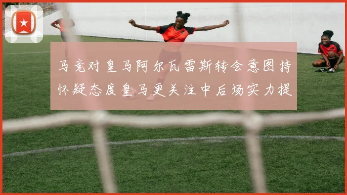 马竞对皇马阿尔瓦雷斯转会意图持怀疑态度皇马更关注中后场实力提升