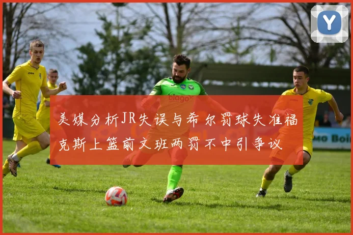 美媒分析JR失误与希尔罚球失准福克斯上篮前文班两罚不中引争议