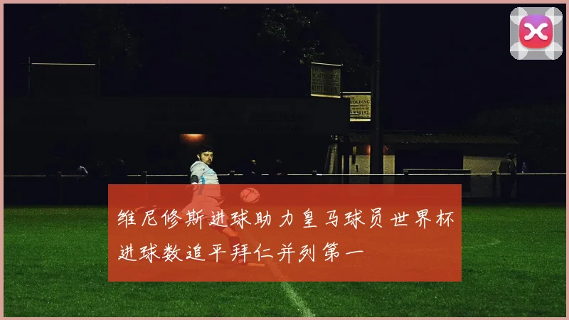 维尼修斯进球助力皇马球员世界杯进球数追平拜仁并列第一
