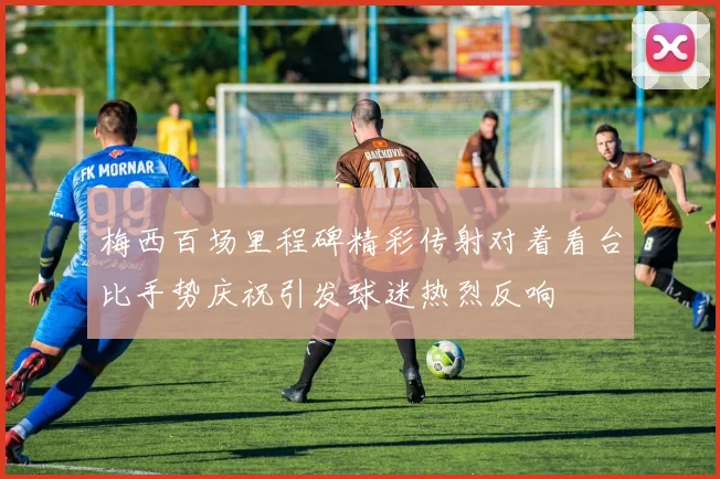 梅西百场里程碑精彩传射对着看台比手势庆祝引发球迷热烈反响