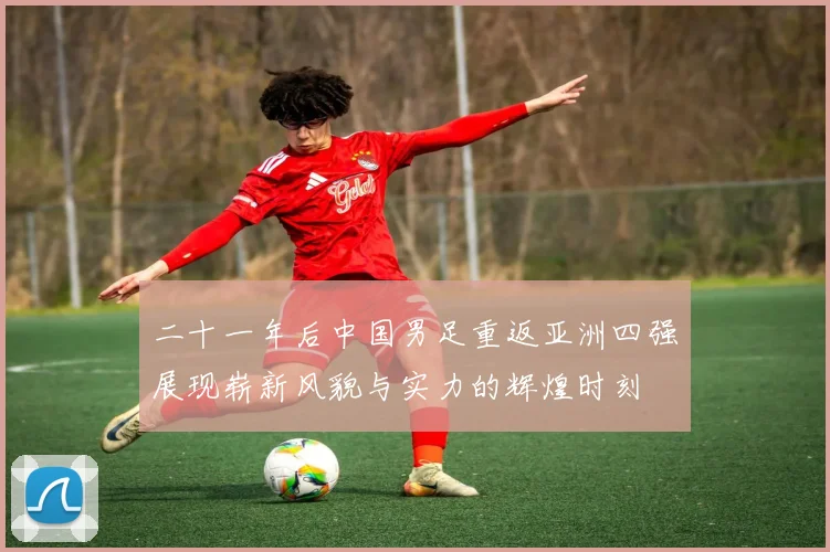 二十一年后中国男足重返亚洲四强展现崭新风貌与实力的辉煌时刻