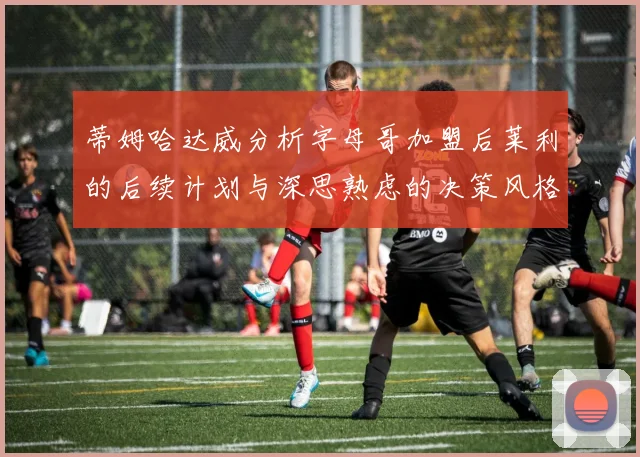 蒂姆哈达威分析字母哥加盟后莱利的后续计划与深思熟虑的决策风格