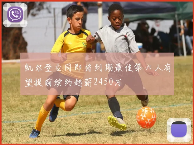 凯尔登合同即将到期最佳第六人有望提前续约起薪2450万