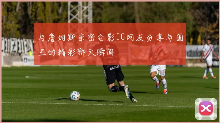 与詹姆斯亲密合影IG网友分享与国王的精彩聊天瞬间