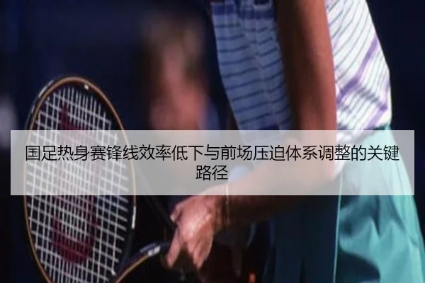 国足热身赛锋线效率低下与前场压迫体系调整的关键路径 - LeyuSports